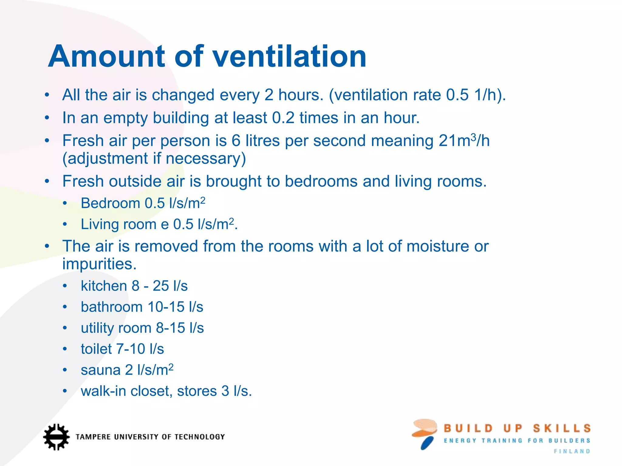 • All the air is changed every 2 hours. (ventilation rate 0.5 1/h).
• In an empty building at least 0.2 times in an hour.
• Fresh air per person is 6 litres per second meaning 21m3/h
(adjustment if necessary)
• Fresh outside air is brought to bedrooms and living rooms.
• Bedroom 0.5 l/s/m2
• Living room e 0.5 l/s/m2.
• The air is removed from the rooms with a lot of moisture or
impurities.
• kitchen 8 - 25 l/s
• bathroom 10-15 l/s
• utility room 8-15 l/s
• toilet 7-10 l/s
• sauna 2 l/s/m2
• walk-in closet, stores 3 l/s.
Amount of ventilation
 