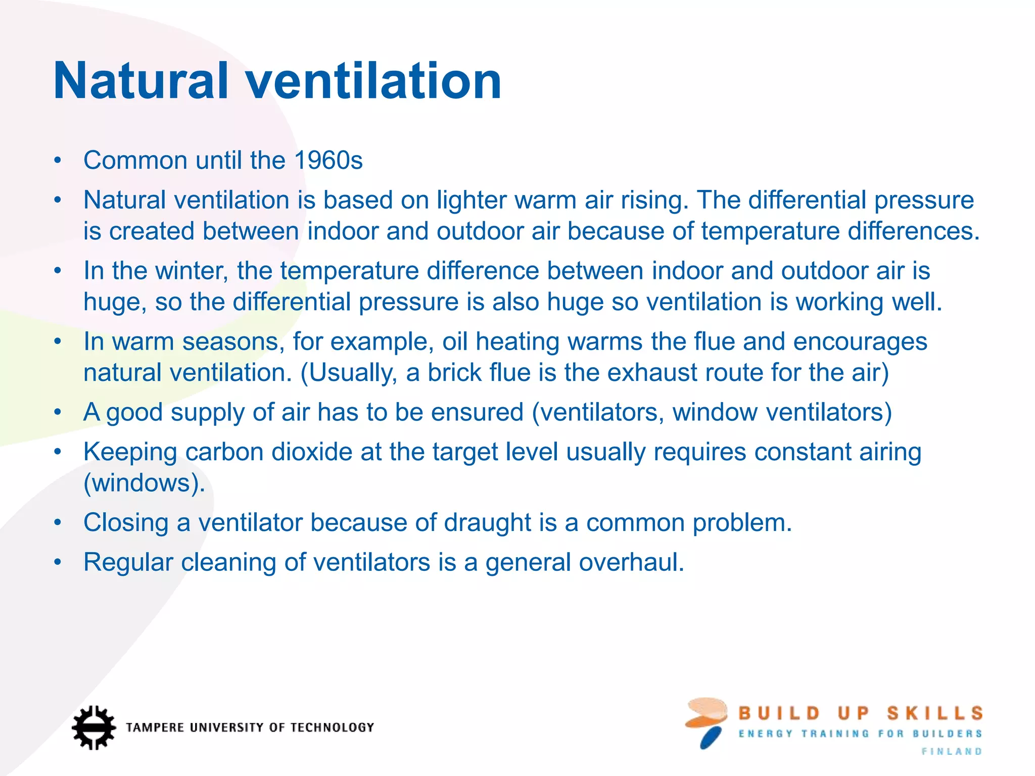Natural ventilation
• Common until the 1960s
• Natural ventilation is based on lighter warm air rising. The differential pressure
is created between indoor and outdoor air because of temperature differences.
• In the winter, the temperature difference between indoor and outdoor air is
huge, so the differential pressure is also huge so ventilation is working well.
• In warm seasons, for example, oil heating warms the flue and encourages
natural ventilation. (Usually, a brick flue is the exhaust route for the air)
• A good supply of air has to be ensured (ventilators, window ventilators)
• Keeping carbon dioxide at the target level usually requires constant airing
(windows).
• Closing a ventilator because of draught is a common problem.
• Regular cleaning of ventilators is a general overhaul.
 