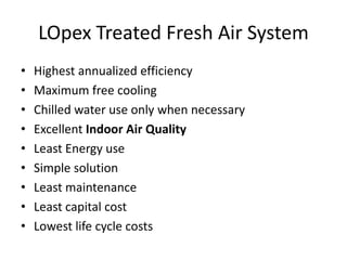 LOpex Treated Fresh Air System
• Highest annualized efficiency
• Maximum free cooling
• Chilled water use only when necessary
• Excellent Indoor Air Quality
• Least Energy use
• Simple solution
• Least maintenance
• Least capital cost
• Lowest life cycle costs
 