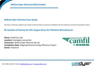 William Dyer Electrical (UK) Limited




   William Dyer Electrical Case Study

   We have an extensive range of case studies to demonstrate our electrical installations for the industrial, commercial and public sectors.


   Re-location of factory for UK’s largest Clean Air Filtration Manufacturer


   Client: Camfil Farr Ltd
   Location: Haslingden Lancashire
   Contractor: William Dyer Electrical UK Ltd
   Completion Date: Ongoing Electrical Energy Efficiency Project
   Sector: Industrial




Tel: 01706 212 815 | Email: info@wmdyer.co.uk | www.wmdyer.co.uk
 