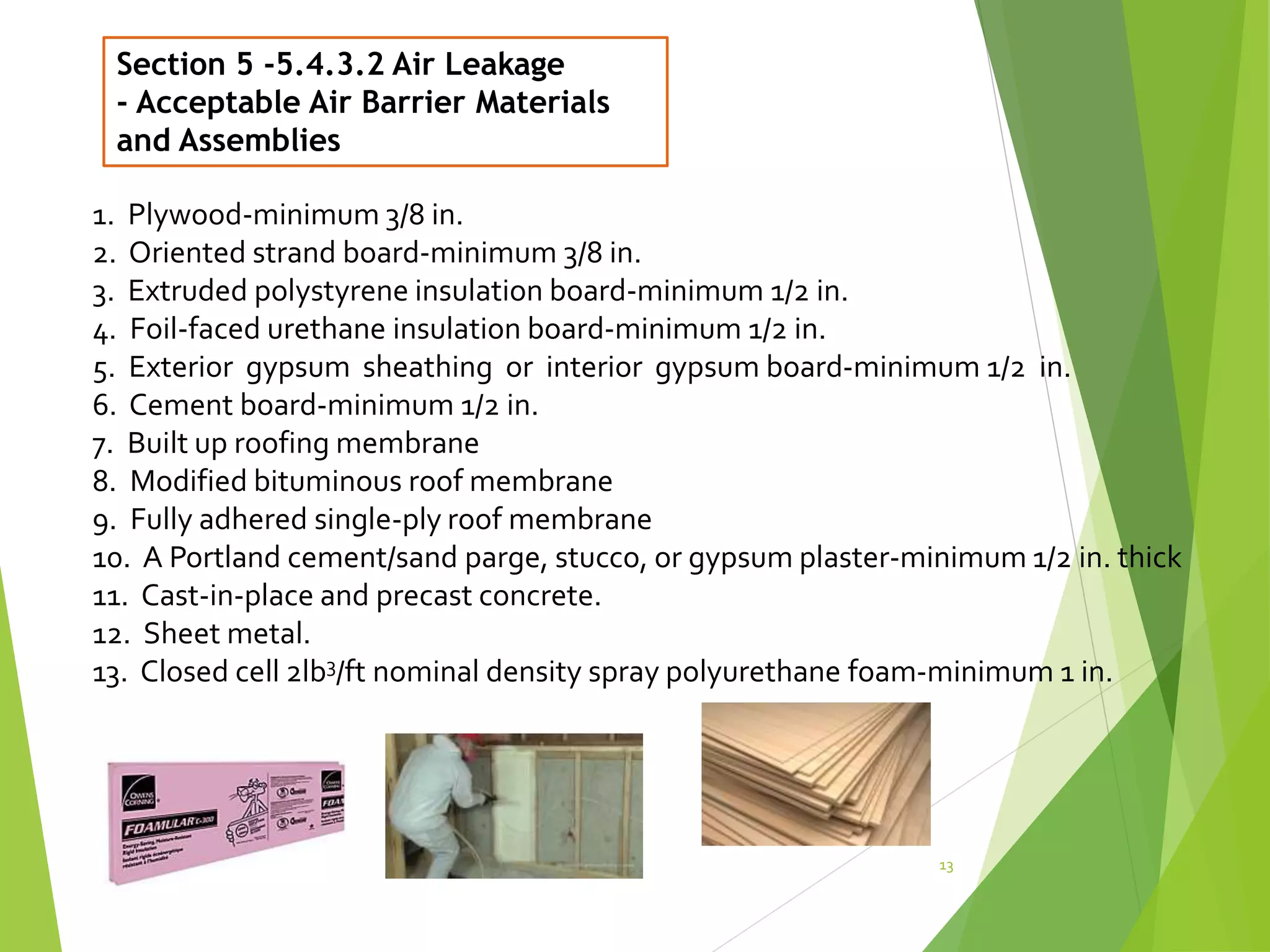 Section 5 -5.4.3.2 Air Leakage
- Acceptable Air Barrier Materials
and Assemblies
13
1. Plywood-minimum 3/8 in.
2. Oriented strand board-minimum 3/8 in.
3. Extruded polystyrene insulation board-minimum 1/2 in.
4. Foil-faced urethane insulation board-minimum 1/2 in.
5. Exterior gypsum sheathing or interior gypsum board-minimum 1/2 in.
6. Cement board-minimum 1/2 in.
7. Built up roofing membrane
8. Modified bituminous roof membrane
9. Fully adhered single-ply roof membrane
10. A Portland cement/sand parge, stucco, or gypsum plaster-minimum 1/2 in. thick
11. Cast-in-place and precast concrete.
12. Sheet metal.
13. Closed cell 2lb3/ft nominal density spray polyurethane foam-minimum 1 in.
 