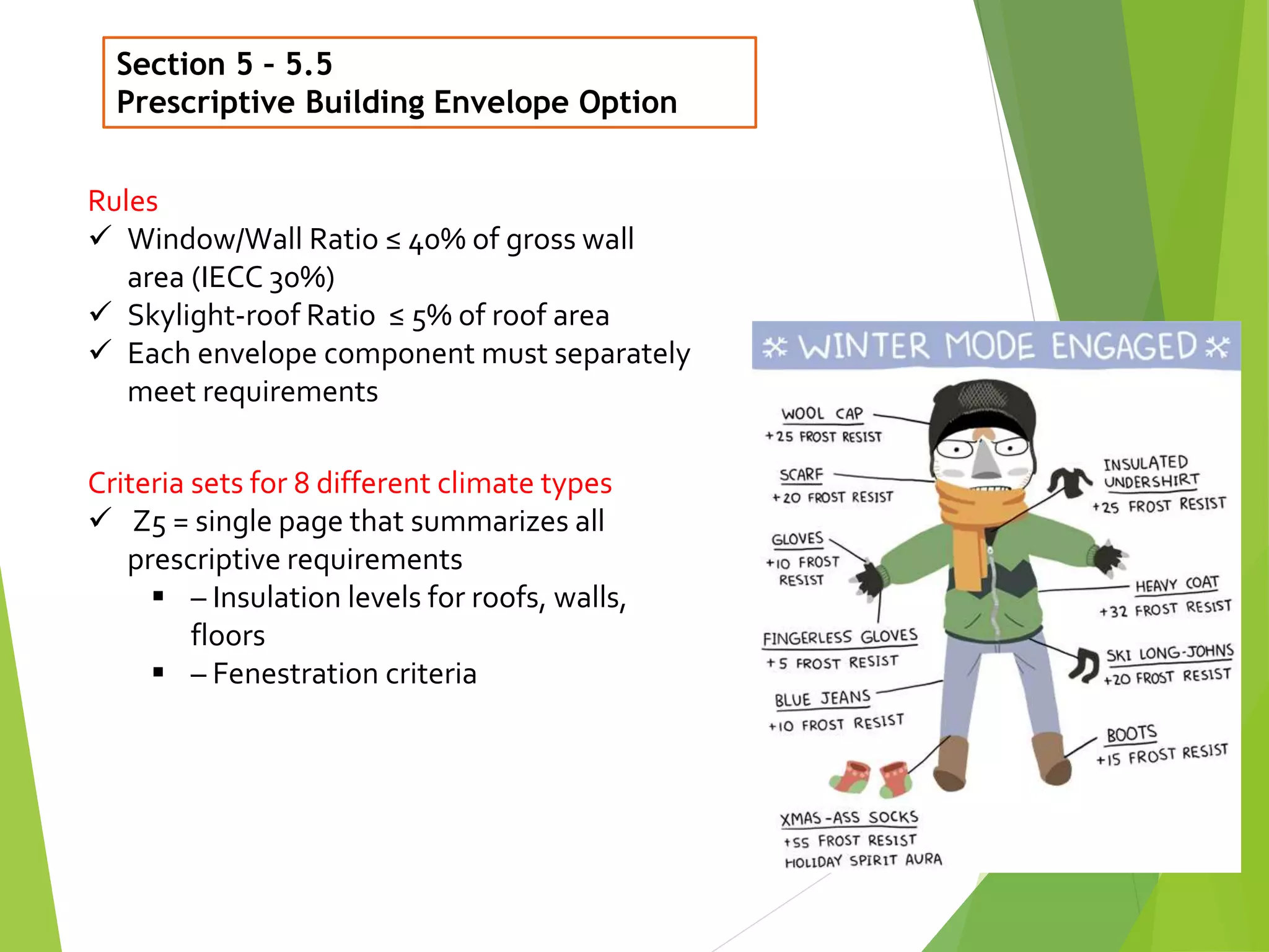 Section 5 – 5.5
Prescriptive Building Envelope Option
21
Rules
 Window/Wall Ratio ≤ 40% of gross wall
area (IECC 30%)
 Skylight-roof Ratio ≤ 5% of roof area
 Each envelope component must separately
meet requirements
Criteria sets for 8 different climate types
 Z5 = single page that summarizes all
prescriptive requirements
 – Insulation levels for roofs, walls,
floors
 – Fenestration criteria
 
