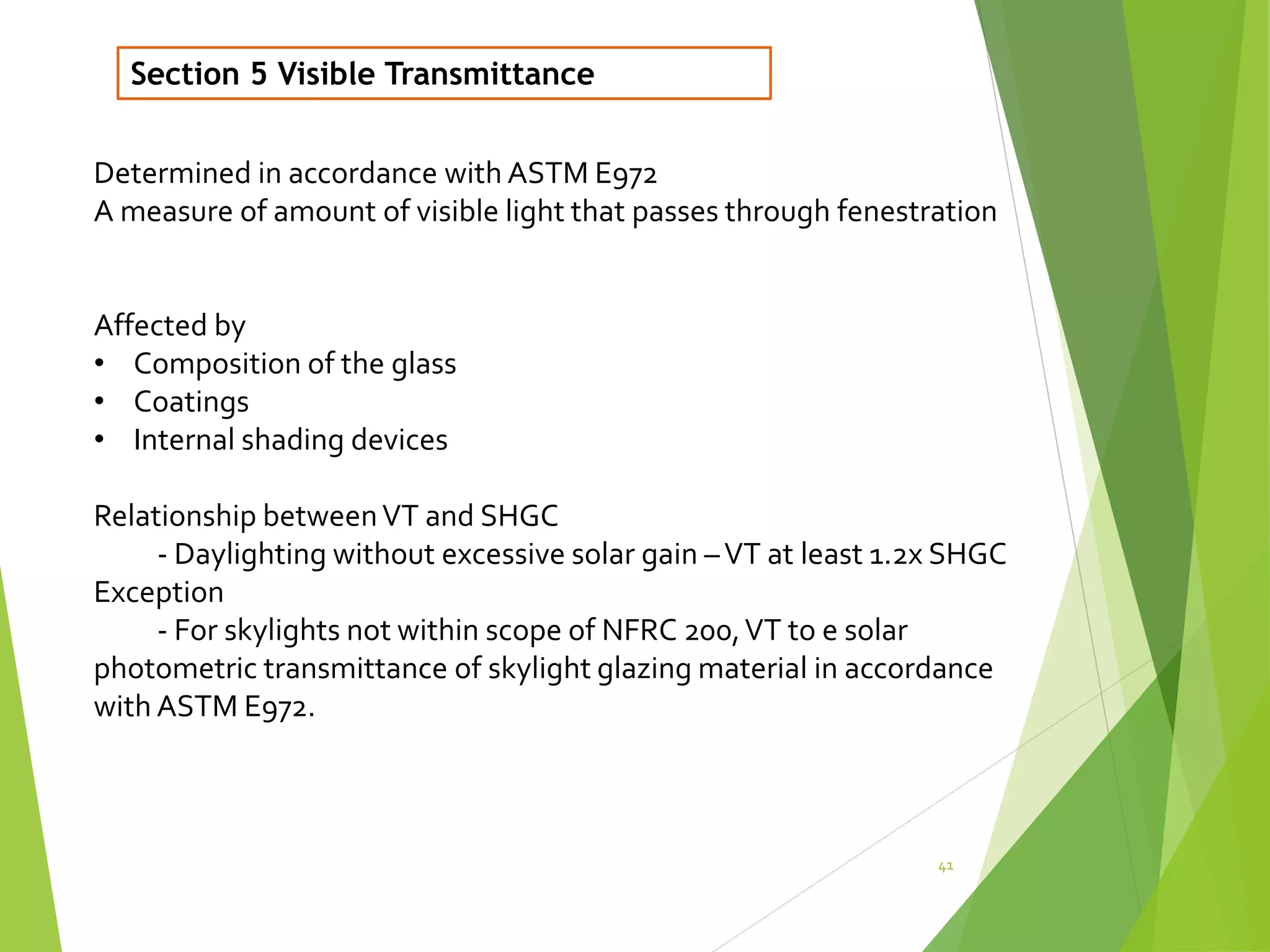 41
Section 5 Visible Transmittance
Determined in accordance with ASTM E972
A measure of amount of visible light that passes through fenestration
Affected by
• Composition of the glass
• Coatings
• Internal shading devices
Relationship betweenVT and SHGC
- Daylighting without excessive solar gain –VT at least 1.2x SHGC
Exception
- For skylights not within scope of NFRC 200,VT to e solar
photometric transmittance of skylight glazing material in accordance
with ASTM E972.
 