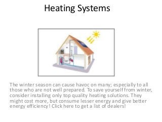 Heating Systems
The winter season can cause havoc on many; especially to all
those who are not well prepared. To save yourself from winter,
consider installing only top quality heating solutions. They
might cost more, but consume lesser energy and give better
energy efficiency! Click here to get a list of dealers!
 