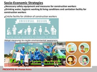 •Necessary safety equipment and measures for construction workers
•Drinking water, hygienic working & living conditions and sanitation facility for
construction workers
•Crèche facility for children of construction workers
Adopt measures to create environmental awareness
Socio-Economic Strategies
PRESENTED BY: Pranav Arora
 