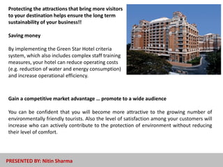 Protecting the attractions that bring more visitors
to your destination helps ensure the long term
sustainability of your business!!
Saving money
By implementing the Green Star Hotel criteria
system, which also includes complex staff training
measures, your hotel can reduce operating costs
(e.g. reduction of water and energy consumption)
and increase operational efficiency.
Gain a competitive market advantage … promote to a wide audience
You can be confident that you will become more attractive to the growing number of
environmentally friendly tourists. Also the level of satisfaction among your customers will
increase who can actively contribute to the protection of environment without reducing
their level of comfort.
PRESENTED BY: Nitin Sharma
 