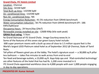 Grand Chola, ITC Hotels Limited
Location : Chennai
Site Area : 32330 SqM
Total Built up Area : 132598 SqM
Air- conditioned Area : 132598 SqM
Non Air- conditioned Area : NA
Energy Consumption Reduction : 41.5% reduction from GRIHA benchmark
Water consumption reduction : 50.7% reduction from GRIHA benchmark EPI : 186
kWh/SqM/year
Occupancy hours : 24 hours/day (24x7)
Renewable energy installed on site : 12600 KWp (kilo watt peak)
GRIHA final rating : 5 Stars
he Grand Staircase of ITC Grand Chola . Image Courtesy:www.itc.in
Some of the features of this seven star green luxury hotel include:
600 super premium rooms with a built up area of close to 1.5 million square feet is the
World’s largest LEED Platinum rated hotel as of September 2012 @ Chennai, State of Tamil
Nadu.
Tall pillars of flowers greet you at the lobby. The hotel’s signature asset — a 30,000 sq.ft pillar
less ballroom — takes five minutes to walk across from end-to-end
Ten food and beverage outlets, a 23,000-sq.ft. Kaya Kalp spa and ‘iPad-controlled technology’
are other features of the hotel that has had Rs. 1,200 crore invested in it
ITC Grand Chola appointed workforce close to 4,000 people with over 1,000 people engaging
in day-to-day operations.
PRESENTED BY: Kumar Avinash
 