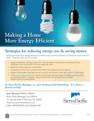 Making a home more energy efficient can help lower monthly utility bills and improve indoor comfort
levels. Here are a few tips to consider:
• Apply a reflective coating to the roof. This will reduce heat build-up and prevent the
expansion and contraction that can degrade roofs.
• Regularly check pipes for water leaks.
• Carpeting or area rugs on bare floors retain heat, keeping rooms warmer.
• Replace frequently-used light fixtures or bulbs with products that are ENERGY STAR® rated.
• Visit homeenergysaver.lbl.gov, home of the Home Energy Saver, an online calculator from
the US Department of Energy. Plug in information about your home and get
additional recommendations.
At Sierra Pacific Mortgage, we enjoy sharing useful information. It is always a
pleasure to help.
Strategies for reducing energy use & saving money
Making a Home
More Energy Efficient
Jenny Montoya NMLS# 1248181
Sierra Pacific Mortgage Loan Officer
3 Corporate Park #210 Irvine, CA 92606
Email: jenny.montoya@spmc.com
Office: 949-870-4008 Cell: 714-468-7549
LENDER
EQUALHOUSING
© 2016 Sierra Pacific Mortgage Company, Inc. NMLS ID #1788 (www.nmlsconsumeraccess.org). CA DBO/RMLA 417-0015 (03/15)
 
