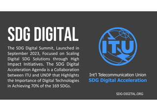 The SDG Digital Summit, Launched in
September 2023, Focused on Scaling
Digital SDG Solutions through High
Impact Initiatives. The SDG Digital
Acceleration Agenda is a Collaboration
between ITU and UNDP that Highlights
the Importance of Digital Technologies
in Achieving 70% of the 169 SDGs.
SDG-DIGITAL.ORG
Int’l Telecommunication Union
SDG Digital Acceleration
 