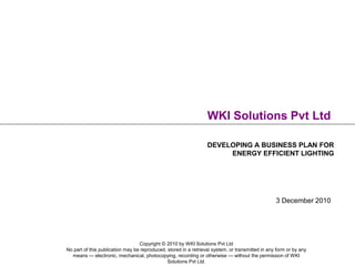 WKI Solutions Pvt Ltd

                                                                  DEVELOPING A BUSINESS PLAN FOR
                                                                       ENERGY EFFICIENT LIGHTING




                                                                                                  3 December 2010




                                  Copyright © 2010 by WKI Solutions Pvt Ltd
No part of this publication may be reproduced, stored in a retrieval system, or transmitted in any form or by any
  means — electronic, mechanical, photocopying, recording or otherwise — without the permission of WKI
                                               Solutions Pvt Ltd.
 