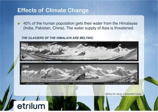 Effects of Climate Change

!   40% of the human population gets their water from the Himalayas
    (India, Pakistan, China), The water supply of Asia is threatened.!

  THE GLACIERS OF THE HIMALAYA ARE MELTING.




                                                   lighting the way to a sustainable future
 