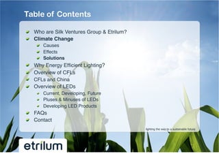 Table of Contents

!   Who are Silk Ventures Group & Etrilum?!
!   Climate Change!
         !   Causes!
         !   Effects!
         !   Solutions!
!       Why Energy Efﬁcient Lighting?!
!       Overview of CFLs!
!       CFLs and China !
!       Overview of LEDs !
         !   Current, Developing, Future!
         !   Pluses & Minuses of LEDs!
         !   Developing LED Products!
!   FAQs!
!   Contact!
                                              lighting the way to a sustainable future
 