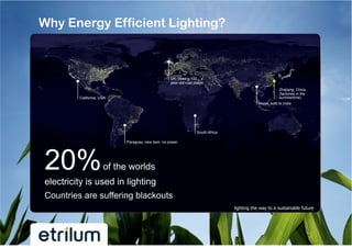 Why Energy Efficient Lighting?



                                                  UK, closing 100
                                                  year-old coal plants
                                                                                                         Zhejiang, China
                                                                                                         (factories in the
         California, USA                                                                                 summertime)
                                                                                             Nepal, sold to India




                                                                  South Africa

                           Paraguay, new dam, no power




20%                   of the worlds
electricity is used in lighting
Countries are suffering blackouts
                                                                                 lighting the way to a sustainable future
 