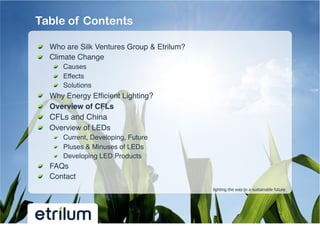 Table of Contents

!   Who are Silk Ventures Group & Etrilum?!
!   Climate Change!
         !   Causes!
         !   Effects!
         !   Solutions!
!       Why Energy Efﬁcient Lighting?!
!       Overview of CFLs !
!       CFLs and China!
!       Overview of LEDs !
         !   Current, Developing, Future!
         !   Pluses & Minuses of LEDs!
         !   Developing LED Products!
!   FAQs!
!   Contact!
                                              lighting the way to a sustainable future
 