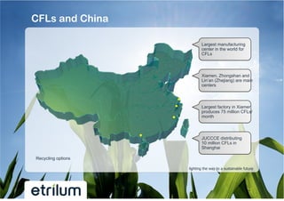 CFLs and China

                           Largest manufacturing
                           center in the world for
                           CFLs



                           Xiamen, Zhongshan and
                           Lin’an (Zhejiang) are main
                           centers



                           Largest factory in Xiamen
                           produces 75 million CFLs/
                           month



                           JUCCCE distributing
                           10 million CFLs in
                           Shanghai

Recycling options

                    lighting the way to a sustainable future
 
