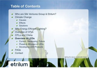 Table of Contents

!   Who are Silk Ventures Group & Etrilum?!
!   Climate Change!
         !   Causes!
         !   Effects!
         !   Solutions!
!       Why Energy Efﬁcient Lighting?!
!       Overview of CFLs !
!       CFLs and China!
!       Overview of LEDs !
         !   Current, Developing, Future!
         !   Pluses & Minuses of LEDs!
         !   Developing LED Products!
!   FAQs!
!   Contact!
                                              lighting the way to a sustainable future
 