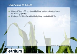 Overview of LEDs

!   Current % of LED booths at lighting industry trade shows
    increasing quickly
!   Perhaps 5-10% of worldwide lighting market is LEDs




                                                  lighting the way to a sustainable future
 