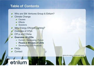 Table of Contents

!   Who are Silk Ventures Group & Etrilum?!
!   Climate Change!
         !   Causes!
         !   Effects!
         !   Solutions!
!       Why Energy Efﬁcient Lighting?!
!       Overview of CFLs !
!       CFLs and China!
!       Overview of LEDs !
         !   Current, Developing, Future!
         !   Pluses & Minuses of LEDs!
         !   Developing LED Products!
!   FAQs!
!   Contact!
                                              lighting the way to a sustainable future
 