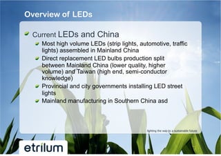 Overview of LEDs

!   Current LEDs and China
  !   Most high volume LEDs (strip lights, automotive, traffic
      lights) assembled in Mainland China
  !   Direct replacement LED bulbs production split
      between Mainland China (lower quality, higher
      volume) and Taiwan (high end, semi-conductor
      knowledge)
  !   Provincial and city governments installing LED street
      lights
  !   Mainland manufacturing in Southern China asd



                                              lighting the way to a sustainable future
 