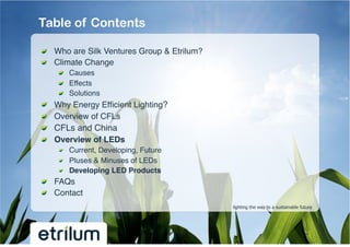 Table of Contents

!   Who are Silk Ventures Group & Etrilum?!
!   Climate Change!
         !   Causes!
         !   Effects!
         !   Solutions!
!       Why Energy Efﬁcient Lighting?!
!       Overview of CFLs !
!       CFLs and China!
!       Overview of LEDs !
         !   Current, Developing, Future!
         !   Pluses & Minuses of LEDs!
         !   Developing LED Products!
!   FAQs!
!   Contact!
                                              lighting the way to a sustainable future
 