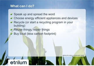 What can I do?

!   Speak up and spread the word
!   Choose energy efficient appliances and devices
!   Recycle (or start a recycling program in your
    building)
!   Reuse things, repair things
!   Buy local (less carbon footprint)




                                      lighting the way to a sustainable future
 