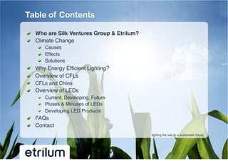 Table of Contents

!   Who are Silk Ventures Group & Etrilum?!
!   Climate Change!
         !   Causes!
         !   Effects!
         !   Solutions!
!       Why Energy Efﬁcient Lighting?!
!       Overview of CFLs!
!       CFLs and China !
!       Overview of LEDs !
         !   Current, Developing, Future!
         !   Pluses & Minuses of LEDs!
         !   Developing LED Products!
!   FAQs!
!   Contact!
                                              lighting the way to a sustainable future
 