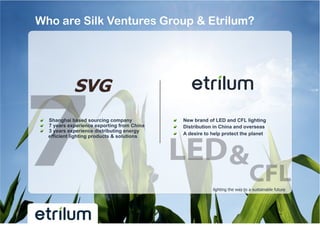 Who are Silk Ventures Group & Etrilum?




!   Shanghai based sourcing company           !    New brand of LED and CFL lighting
!   7 years experience exporting from China   !    Distribution in China and overseas
!   3 years experience distributing energy
                                              !    A desire to help protect the planet
    efficient lighting products & solutions




                                                               lighting the way to a sustainable future
 