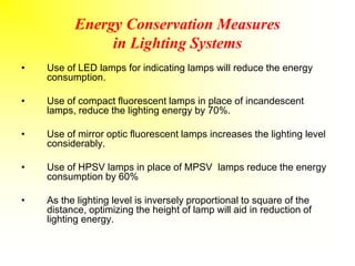 Energy Conservation Measures
in Lighting Systems
• Use of LED lamps for indicating lamps will reduce the energy
consumption.
• Use of compact fluorescent lamps in place of incandescent
lamps, reduce the lighting energy by 70%.
• Use of mirror optic fluorescent lamps increases the lighting level
considerably.
• Use of HPSV lamps in place of MPSV lamps reduce the energy
consumption by 60%
• As the lighting level is inversely proportional to square of the
distance, optimizing the height of lamp will aid in reduction of
lighting energy.
 