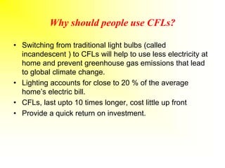 Why should people use CFLs?
• Switching from traditional light bulbs (called
incandescent ) to CFLs will help to use less electricity at
home and prevent greenhouse gas emissions that lead
to global climate change.
• Lighting accounts for close to 20 % of the average
home’s electric bill.
• CFLs, last upto 10 times longer, cost little up front
• Provide a quick return on investment.
 