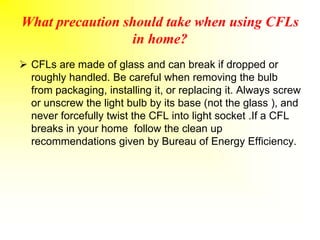 What precaution should take when using CFLs
in home?
 CFLs are made of glass and can break if dropped or
roughly handled. Be careful when removing the bulb
from packaging, installing it, or replacing it. Always screw
or unscrew the light bulb by its base (not the glass ), and
never forcefully twist the CFL into light socket .If a CFL
breaks in your home follow the clean up
recommendations given by Bureau of Energy Efficiency.
 