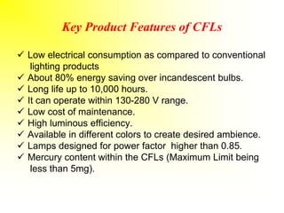 Key Product Features of CFLs
 Low electrical consumption as compared to conventional
lighting products
 About 80% energy saving over incandescent bulbs.
 Long life up to 10,000 hours.
 It can operate within 130-280 V range.
 Low cost of maintenance.
 High luminous efficiency.
 Available in different colors to create desired ambience.
 Lamps designed for power factor higher than 0.85.
 Mercury content within the CFLs (Maximum Limit being
less than 5mg).
 