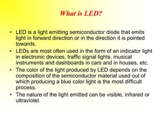 What is LED?
• LED is a light emitting semiconductor diode that emits
light in forward direction or in the direction it is pointed
towards.
• LEDs are most often used in the form of an indicator light
in electronic devices, traffic signal lights, musical
instruments and dashboards in cars and in houses, etc.
• The color of the light produced by LED depends on the
composition of the semiconductor material used out of
which producing a blue color light is the most difficult
process.
• The nature of the light emitted can be visible, infrared or
ultraviolet.
 