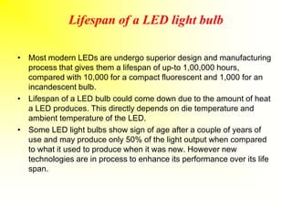 Lifespan of a LED light bulb
• Most modern LEDs are undergo superior design and manufacturing
process that gives them a lifespan of up-to 1,00,000 hours,
compared with 10,000 for a compact fluorescent and 1,000 for an
incandescent bulb.
• Lifespan of a LED bulb could come down due to the amount of heat
a LED produces. This directly depends on die temperature and
ambient temperature of the LED.
• Some LED light bulbs show sign of age after a couple of years of
use and may produce only 50% of the light output when compared
to what it used to produce when it was new. However new
technologies are in process to enhance its performance over its life
span.
 