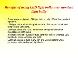 Benefits of using LED light bulbs over standard
light bulbs
• Power consumption of LED light bulb is only 10% of the standard
light bulb.
• LED light bulbs withstand great amount of vibration, shock and
temperature variations.
• LED light bulbs are 10-60 times more energy efficient than
incandescent light bulbs.
• Incandescent light bulbs produce light that flickers whereas LED
light bulbs produce flicker free light.
• LED bulbs can produce many rich and vibrant colors when
compared to incandescent light bulbs.
 