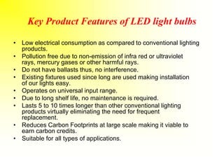 Key Product Features of LED light bulbs
• Low electrical consumption as compared to conventional lighting
products.
• Pollution free due to non-emission of infra red or ultraviolet
rays, mercury gases or other harmful rays.
• Do not have ballasts thus, no interference.
• Existing fixtures used since long are used making installation
of our lights easy.
• Operates on universal input range.
• Due to long shelf life, no maintenance is required.
• Lasts 5 to 10 times longer than other conventional lighting
products virtually eliminating the need for frequent
replacement.
• Reduces Carbon Footprints at large scale making it viable to
earn carbon credits.
• Suitable for all types of applications.
 