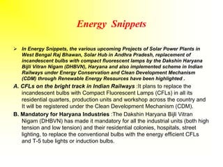Energy Snippets
 In Energy Snippets, the various upcoming Projects of Solar Power Plants in
West Bengal Raj Bhawan, Solar Hub in Andhra Pradesh, replacement of
incandescent bulbs with compact fluorescent lamps by the Dakshin Haryana
Bijli Vitran Nigam (DHBVN), Haryana and also implemented scheme in Indian
Railways under Energy Conservation and Clean Development Mechanism
(CDM) through Renewable Energy Resources have been highlighted .
A. CFLs on the bright track in Indian Railways :It plans to replace the
incandescent bulbs with Compact Fluorescent Lamps (CFLs) in all its
residential quarters, production units and workshop across the country and
It will be registered under the Clean Development Mechanism (CDM).
B. Mandatory for Haryana Industries :The Dakshin Haryana Bijli Vitran
Nigam (DHBVN) has made it mandatory for all the industrial units (both high
tension and low tension) and their residential colonies, hospitals, street
lighting, to replace the conventional bulbs with the energy efficient CFLs
and T-5 tube lights or induction bulbs.
 