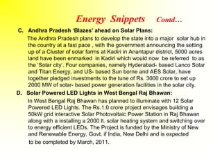 Energy Snippets Contd…
C. Andhra Pradesh ‘Blazes’ ahead on Solar Plans:
The Andhra Pradesh plans to develop the state into a major solar hub in
the country at a fast pace , with the government announcing the setting
up of a Cluster of solar farms at Kadiri in Anantapur district, 5000 acres
land have been enmarked in Kadiri which would now be referred to as
the ‘Solar city’. Four companies, namely Hyderabad- based Lanco Solar
and Titan Energy, and US- based Sun borne and AES Solar, have
together pledged investments to the tune of Rs. 3000 crore to set up
2000 MW of solar- based power generation facilities in the solar city.
D. Solar Powered LED Lights in West Bengal Raj Bhawan:
In West Bengal Raj Bhawan has planned to illuminate with 12 Solar
Powered LED Lights. The Rs.1.0 crore project envisages building a
50kW grid interactive Solar Photovoltaic Power Station in Raj Bhawan
along with a installing a 2000 lt. solar heating system and switching over
to energy efficient LEDs. The Project is funded by the Ministry of New
and Renewable Energy, Govt. if India, New Delhi and is expected
to be completed by March, 2011.
 