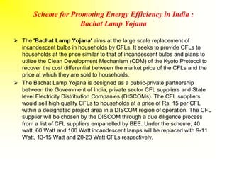 Scheme for Promoting Energy Efficiency in India :
Bachat Lamp Yojana
 The 'Bachat Lamp Yojana' aims at the large scale replacement of
incandescent bulbs in households by CFLs. It seeks to provide CFLs to
households at the price similar to that of incandescent bulbs and plans to
utilize the Clean Development Mechanism (CDM) of the Kyoto Protocol to
recover the cost differential between the market price of the CFLs and the
price at which they are sold to households.
 The Bachat Lamp Yojana is designed as a public-private partnership
between the Government of India, private sector CFL suppliers and State
level Electricity Distribution Companies (DISCOMs). The CFL suppliers
would sell high quality CFLs to households at a price of Rs. 15 per CFL
within a designated project area in a DISCOM region of operation. The CFL
supplier will be chosen by the DISCOM through a due diligence process
from a list of CFL suppliers empanelled by BEE. Under the scheme, 40
watt, 60 Watt and 100 Watt incandescent lamps will be replaced with 9-11
Watt, 13-15 Watt and 20-23 Watt CFLs respectively.
 