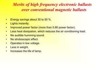 Merits of high frequency electronic ballasts
over conventional magnetic ballasts
• Energy savings about 30 to 50 %.
• Lights instantly.
• Improved power factor (more than 0.90 power factor).
• Less heat dissipation, which reduces the air conditioning load.
• No audible humming sound.
• No stroboscopic effect.
• Operates in low voltage.
• Less in weight.
• Increases the life of lamp.
 