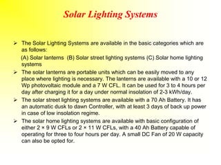 Solar Lighting Systems
 The Solar Lighting Systems are available in the basic categories which are
as follows:
(A) Solar lanterns (B) Solar street lighting systems (C) Solar home lighting
systems
 The solar lanterns are portable units which can be easily moved to any
place where lighting is necessary. The lanterns are available with a 10 or 12
Wp photovoltaic module and a 7 W CFL. It can be used for 3 to 4 hours per
day after charging it for a day under normal insolation of 2-3 kWh/day.
 The solar street lighting systems are available with a 70 Ah Battery. It has
an automatic dusk to dawn Controller, with at least 3 days of back up power
in case of low insolation regime.
 The solar home lighting systems are available with basic configuration of
either 2 × 9 W CFLs or 2 × 11 W CFLs, with a 40 Ah Battery capable of
operating for three to four hours per day. A small DC Fan of 20 W capacity
can also be opted for.
 