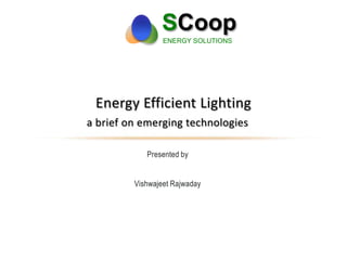 SCoop
ENERGY SOLUTIONS
Presented by
Vishwajeet Rajwaday
Energy Efficient Lighting
a brief on emerging technologies
 