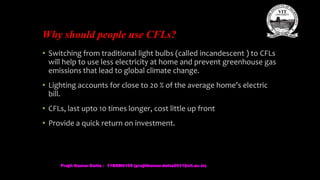 Why should people use CFLs?
• Switching from traditional light bulbs (called incandescent ) to CFLs
will help to use less electricity at home and prevent greenhouse gas
emissions that lead to global climate change.
• Lighting accounts for close to 20 % of the average home’s electric
bill.
• CFLs, last upto 10 times longer, cost little up front
• Provide a quick return on investment.
Prajit Kumar Datta - 11BEM0105 (prajitkumar.datta2011@vit.ac.in)
 
