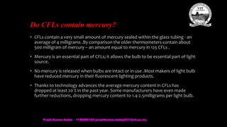 Do CFLs contain mercury?
• CFLs contain a very small amount of mercury sealed within the glass tubing - an
average of 4 milligrams .By comparison the older thermometers contain about
500 milligram of mercury – an amount equal to mercury in 125 CFLs .
• Mercury is an essential part of CFLs; it allows the bulb to be essential part of light
source.
• No mercury is released when bulbs are intact or in use .Most makers of light bulb
have reduced mercury in their fluorescent lighting products.
• Thanks to technology advances the average mercury content in CFLs has
dropped at least 20 % in the past year. Some manufacturers have even made
further reductions, dropping mercury content to 1.4-2.5milligrams per light bulb.
Prajit Kumar Datta - 11BEM0105 (prajitkumar.datta2011@vit.ac.in)
 