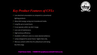 Key Product Features of CFLs
 Low electrical consumption as compared to conventional
lighting products
 About 80% energy saving over incandescent bulbs.
 Long life up to 10,000 hours.
 It can operate within 130-280 V range.
 Low cost of maintenance.
 High luminous efficiency.
 Available in different colors to create desired ambience.
 Lamps designed for power factor higher than 0.85.
 Mercury content within the CFLs (Maximum Limit being
less than 5mg).
Prajit Kumar Datta - 11BEM0105 (prajitkumar.datta2011@vit.ac.in)
 