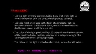 What is LED?
• LED is a light emitting semiconductor diode that emits light in
forward direction or in the direction it is pointed towards.
• LEDs are most often used in the form of an indicator light in
electronic devices, traffic signal lights, musical instruments and
dashboards in cars and in houses, etc.
• The color of the light produced by LED depends on the composition
of the semiconductor material used out of which producing a blue
color light is the most difficult process.
• The nature of the light emitted can be visible, infrared or ultraviolet.
Prajit Kumar Datta - 11BEM0105 (prajitkumar.datta2011@vit.ac.in)
 