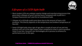 Lifespan of a LED light bulb
• Most modern LEDs are undergo superior design and manufacturing process that
gives them a lifespan of up-to 1,00,000 hours, compared with 10,000 for a
compact fluorescent and 1,000 for an incandescent bulb.
• Lifespan of a LED bulb could come down due to the amount of heat a LED
produces. This directly depends on die temperature and ambient temperature of
the LED.
• Some LED light bulbs show sign of age after a couple of years of use and may
produce only 50% of the light output when compared to what it used to produce
when it was new. However new technologies are in process to enhance its
performance over its life span.
Prajit Kumar Datta - 11BEM0105 (prajitkumar.datta2011@vit.ac.in)
 
