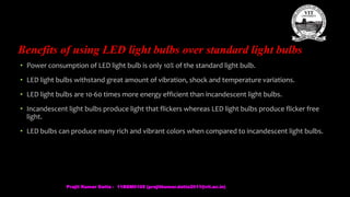 Benefits of using LED light bulbs over standard light bulbs
• Power consumption of LED light bulb is only 10% of the standard light bulb.
• LED light bulbs withstand great amount of vibration, shock and temperature variations.
• LED light bulbs are 10-60 times more energy efficient than incandescent light bulbs.
• Incandescent light bulbs produce light that flickers whereas LED light bulbs produce flicker free
light.
• LED bulbs can produce many rich and vibrant colors when compared to incandescent light bulbs.
Prajit Kumar Datta - 11BEM0105 (prajitkumar.datta2011@vit.ac.in)
 