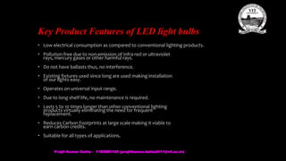 Key Product Features of LED light bulbs
• Low electrical consumption as compared to conventional lighting products.
• Pollution free due to non-emission of infra red or ultraviolet
rays, mercury gases or other harmful rays.
• Do not have ballasts thus, no interference.
• Existing fixtures used since long are used making installation
of our lights easy.
• Operates on universal input range.
• Due to long shelf life, no maintenance is required.
• Lasts 5 to 10 times longer than other conventional lighting
products virtually eliminating the need for frequent
replacement.
• Reduces Carbon Footprints at large scale making it viable to
earn carbon credits.
• Suitable for all types of applications.
Prajit Kumar Datta - 11BEM0105 (prajitkumar.datta2011@vit.ac.in)
 