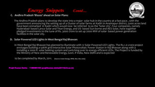 Energy Snippets Contd…
C. Andhra Pradesh ‘Blazes’ ahead on Solar Plans:
The Andhra Pradesh plans to develop the state into a major solar hub in the country at a fast pace , with the
government announcing the setting up of a Cluster of solar farms at Kadiri in Anantapur district, 5000 acres land
have been enmarked in Kadiri which would now be referred to as the ‘Solar city’. Four companies, namely
Hyderabad- based Lanco Solar and Titan Energy, and US- based Sun borne and AES Solar, have together
pledged investments to the tune of Rs. 3000 crore to set up 2000 MW of solar- based power generation
facilities in the solar city.
D. Solar Powered LED Lights in West Bengal Raj Bhawan:
In West Bengal Raj Bhawan has planned to illuminate with 12 Solar Powered LED Lights. The Rs.1.0 crore project
envisages building a 50kW grid interactive Solar Photovoltaic Power Station in Raj Bhawan along with a
installing a 2000 lt. solar heating system and switching over to energy efficient LEDs. The Project is funded by
the Ministry of New and Renewable Energy, Govt. if India, New Delhi and is expected
to be completed by March, 2011. [Source: Green Energy, WISE, Nov.-Dec.2009]
Prajit Kumar Datta - 11BEM0105 (prajitkumar.datta2011@vit.ac.in)
 