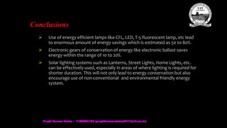 Conclusions
 Use of energy efficient lamps like CFL, LED, T-5 fluorescent lamp, etc lead
to enormous amount of energy savings which is estimated as 50 to 80%.
 Electronic gears of conservation of energy like electronic ballast saves
energy within the range of 10 to 20%.
 Solar lighting systems such as Lanterns, Street Lights, Home Lights, etc.
can be effectively used, especially in areas of where lighting is required for
shorter duration. This will not only lead to energy conservation but also
encourage use of non-conventional and environmental friendly energy
system.
Prajit Kumar Datta - 11BEM0105 (prajitkumar.datta2011@vit.ac.in)
 